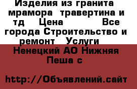 Изделия из гранита, мрамора, травертина и тд. › Цена ­ 1 000 - Все города Строительство и ремонт » Услуги   . Ненецкий АО,Нижняя Пеша с.